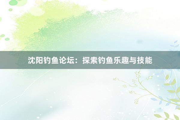 沈阳钓鱼论坛:探索钓鱼乐趣与技能