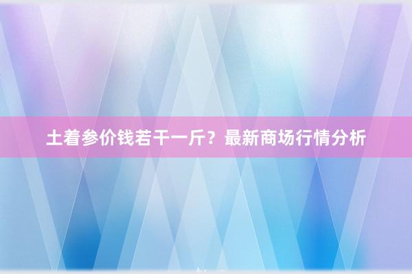 土着参价钱若干一斤？最新商场行情分析